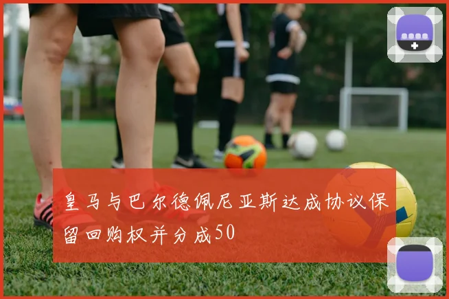 皇马与巴尔德佩尼亚斯达成协议保留回购权并分成50