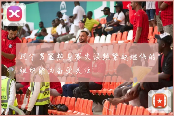 辽宁男篮热身赛失误频繁赵继伟的组织能力备受关注