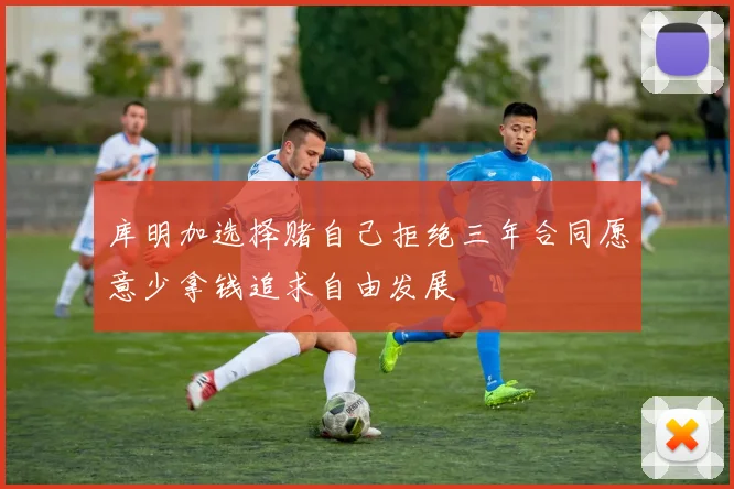 库明加选择赌自己拒绝三年合同愿意少拿钱追求自由发展