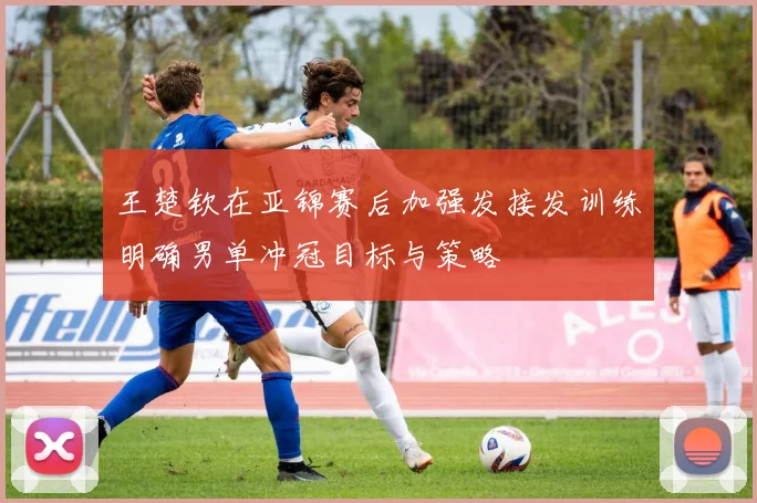 王楚钦在亚锦赛后加强发接发训练明确男单冲冠目标与策略