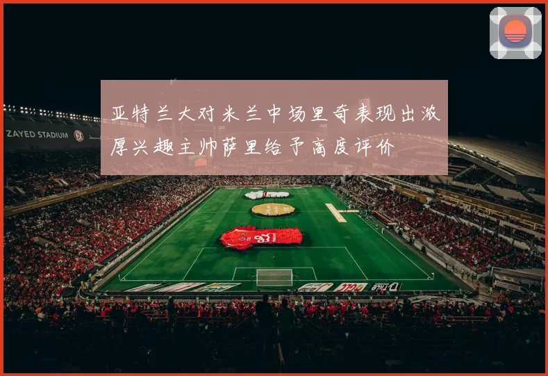 亚特兰大对米兰中场里奇表现出浓厚兴趣主帅萨里给予高度评价