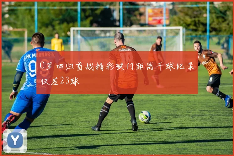 C罗回归首战精彩破门距离千球纪录仅差23球