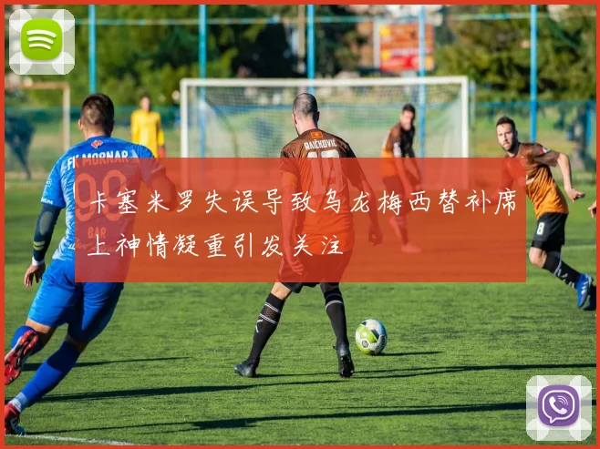 卡塞米罗失误导致乌龙梅西替补席上神情凝重引发关注
