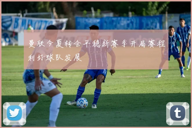 曼联今夏转会平稳新赛季开局赛程利好球队发展