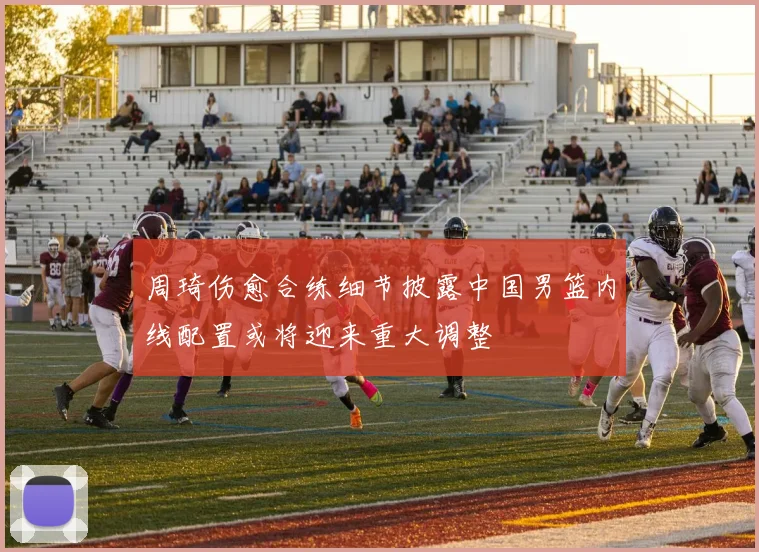 周琦伤愈合练细节披露中国男篮内线配置或将迎来重大调整