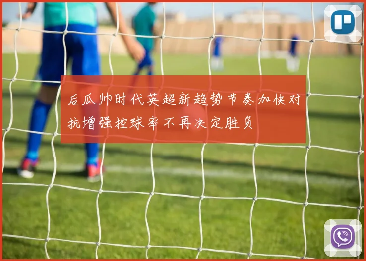 后瓜帅时代英超新趋势节奏加快对抗增强控球率不再决定胜负