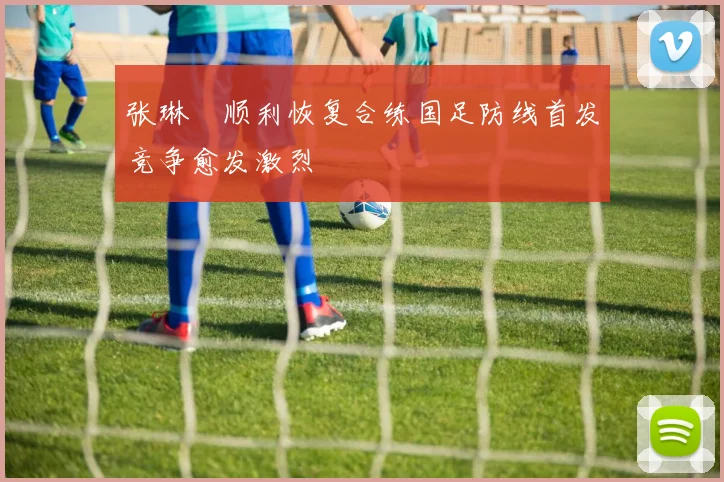 张琳芃顺利恢复合练国足防线首发竞争愈发激烈